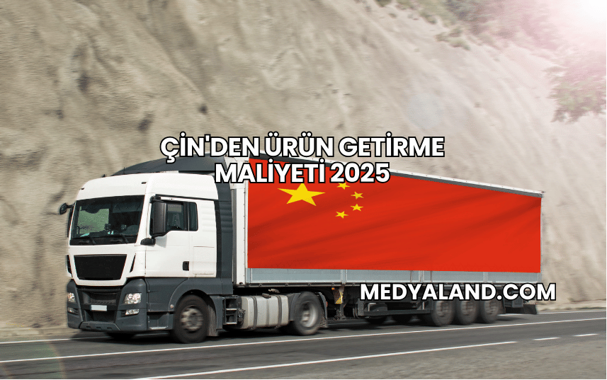 Çin'den Ürün Getirme Maliyeti 2025