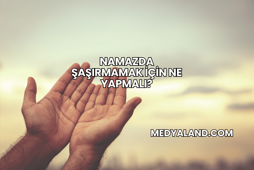 Namazda Şaşırmamak İçin Ne Yapmalı?