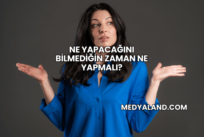 Ne Yapacağını Bilmediğin Zaman Ne Yapmalı?