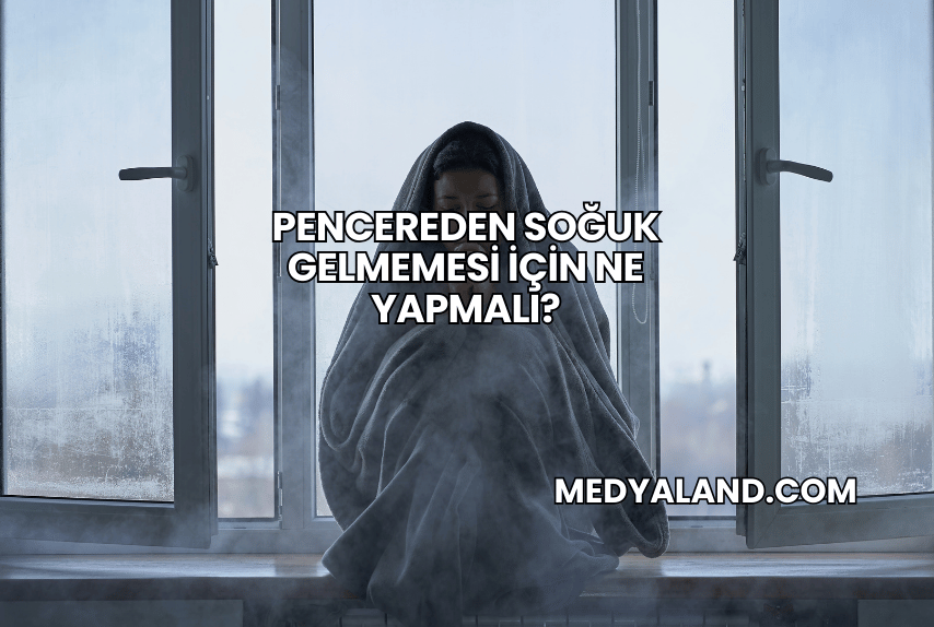 Pencereden Soğuk Gelmemesi İçin Ne Yapmalı?