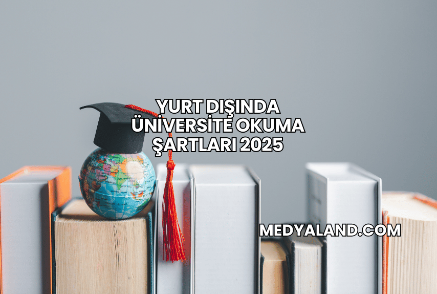 Yurt Dışında Üniversite Okuma Şartları 2025